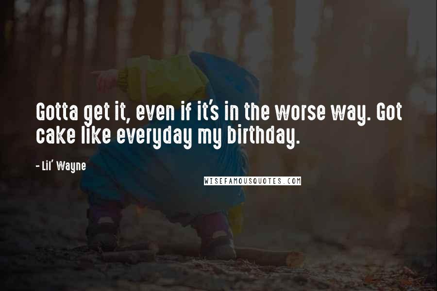 Lil' Wayne Quotes: Gotta get it, even if it's in the worse way. Got cake like everyday my birthday.