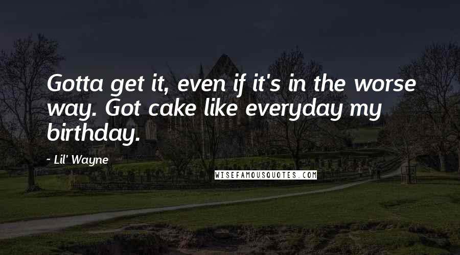 Lil' Wayne Quotes: Gotta get it, even if it's in the worse way. Got cake like everyday my birthday.