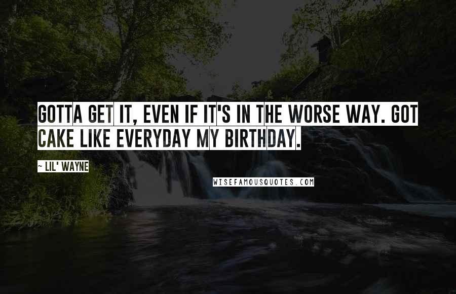 Lil' Wayne Quotes: Gotta get it, even if it's in the worse way. Got cake like everyday my birthday.