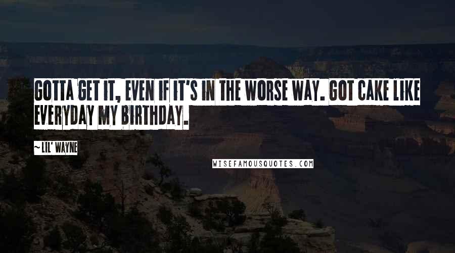 Lil' Wayne Quotes: Gotta get it, even if it's in the worse way. Got cake like everyday my birthday.