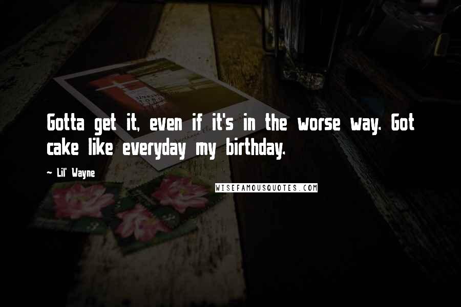 Lil' Wayne Quotes: Gotta get it, even if it's in the worse way. Got cake like everyday my birthday.