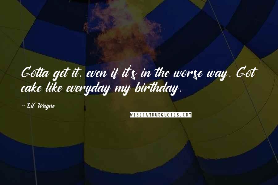 Lil' Wayne Quotes: Gotta get it, even if it's in the worse way. Got cake like everyday my birthday.