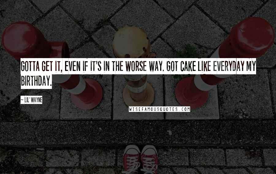 Lil' Wayne Quotes: Gotta get it, even if it's in the worse way. Got cake like everyday my birthday.