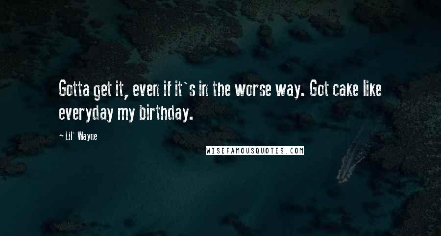 Lil' Wayne Quotes: Gotta get it, even if it's in the worse way. Got cake like everyday my birthday.
