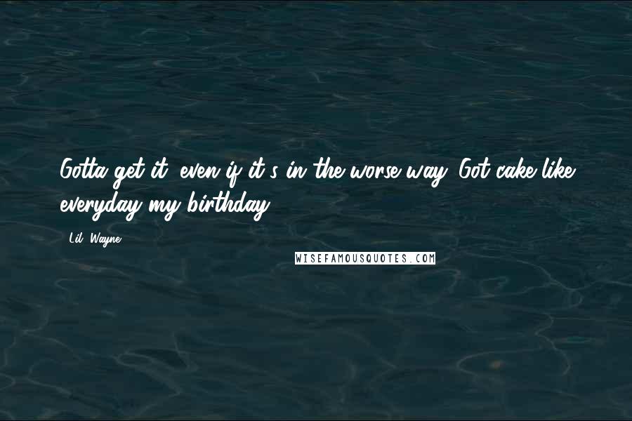 Lil' Wayne Quotes: Gotta get it, even if it's in the worse way. Got cake like everyday my birthday.