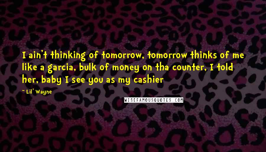 Lil' Wayne Quotes: I ain't thinking of tomorrow, tomorrow thinks of me like a garcia, bulk of money on tha counter, I told her, baby I see you as my cashier