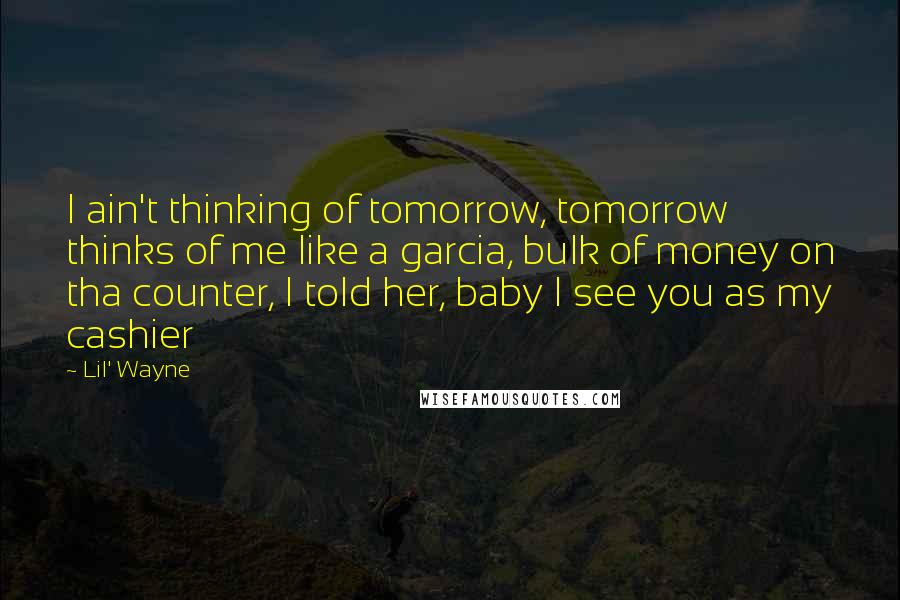 Lil' Wayne Quotes: I ain't thinking of tomorrow, tomorrow thinks of me like a garcia, bulk of money on tha counter, I told her, baby I see you as my cashier