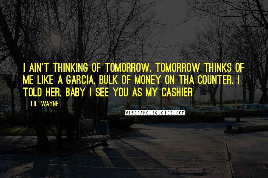 Lil' Wayne Quotes: I ain't thinking of tomorrow, tomorrow thinks of me like a garcia, bulk of money on tha counter, I told her, baby I see you as my cashier