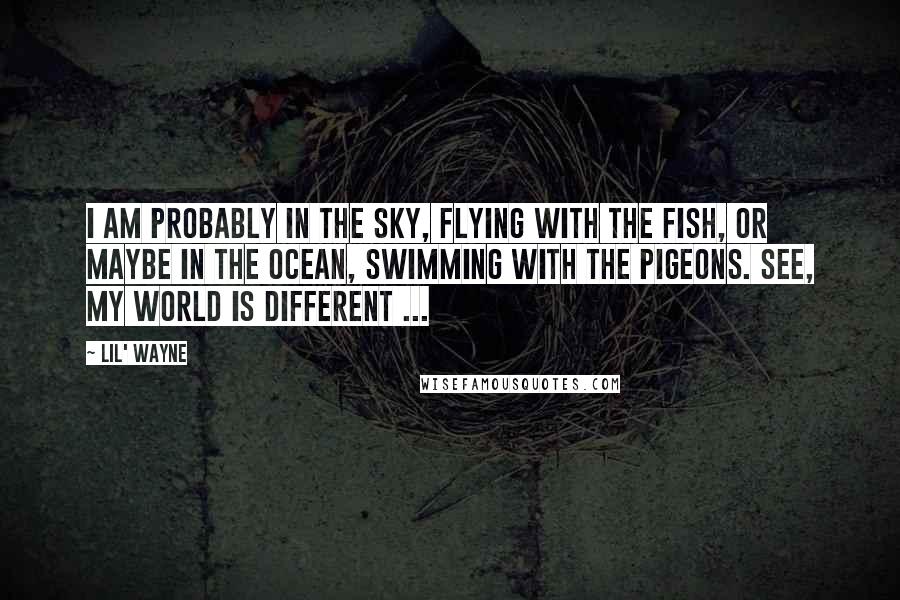 Lil' Wayne Quotes: I am probably in the sky, flying with the fish, or maybe in the ocean, swimming with the pigeons. See, my world is different ...