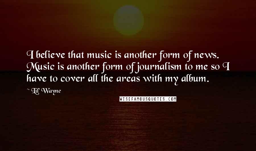 Lil' Wayne Quotes: I believe that music is another form of news. Music is another form of journalism to me so I have to cover all the areas with my album.