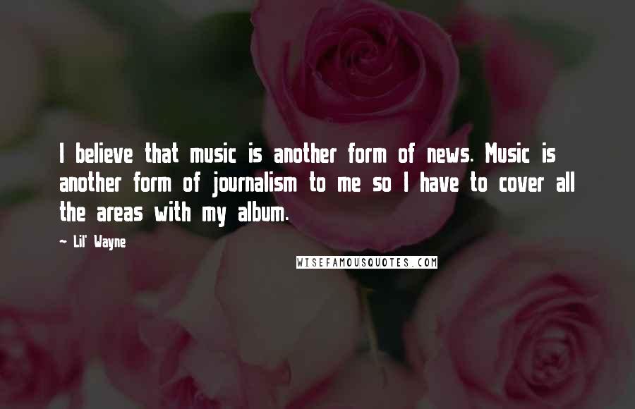 Lil' Wayne Quotes: I believe that music is another form of news. Music is another form of journalism to me so I have to cover all the areas with my album.