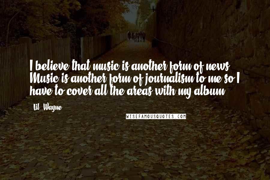 Lil' Wayne Quotes: I believe that music is another form of news. Music is another form of journalism to me so I have to cover all the areas with my album.