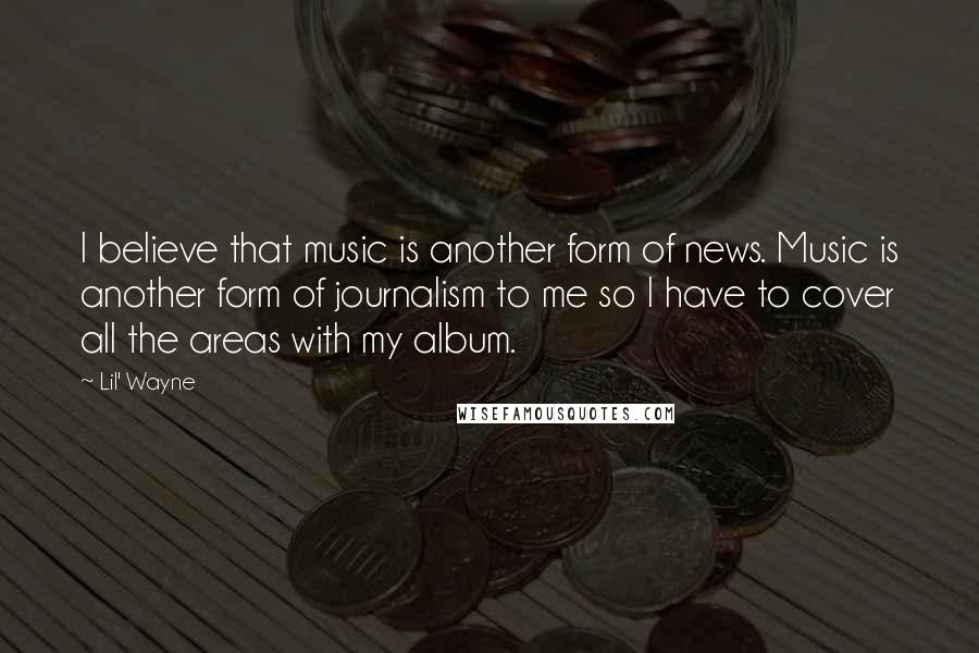 Lil' Wayne Quotes: I believe that music is another form of news. Music is another form of journalism to me so I have to cover all the areas with my album.