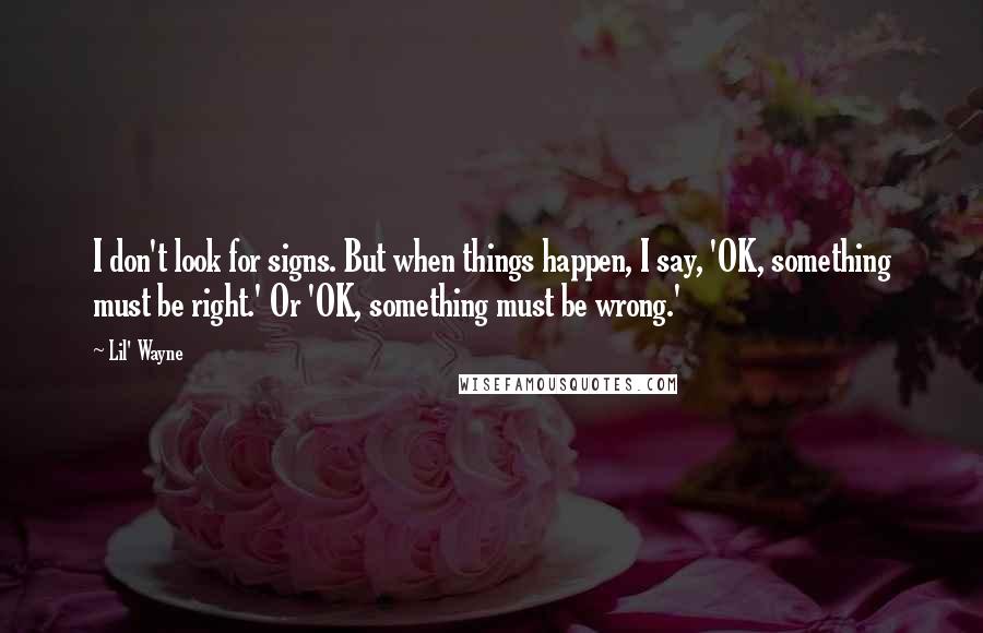 Lil' Wayne Quotes: I don't look for signs. But when things happen, I say, 'OK, something must be right.' Or 'OK, something must be wrong.'