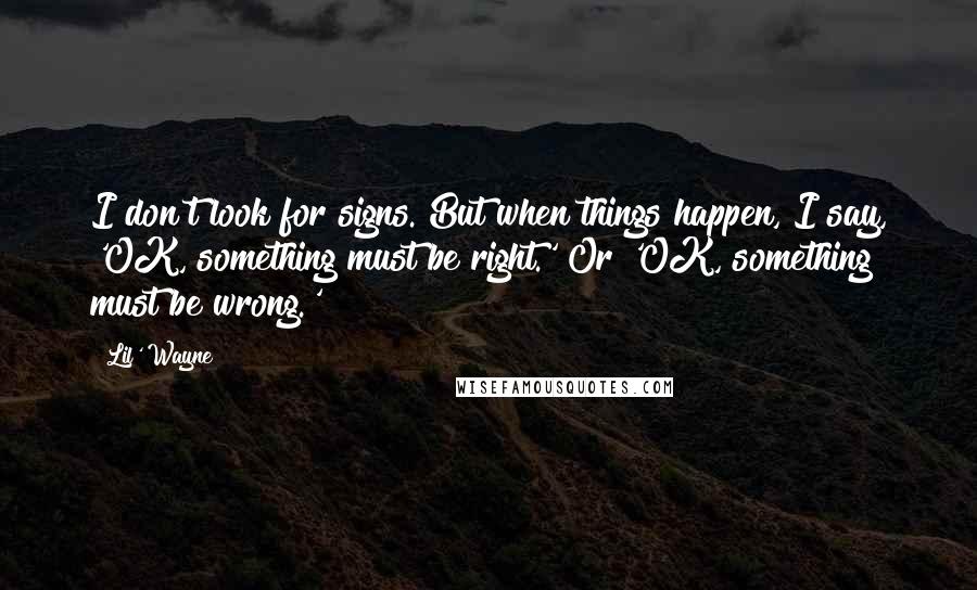 Lil' Wayne Quotes: I don't look for signs. But when things happen, I say, 'OK, something must be right.' Or 'OK, something must be wrong.'