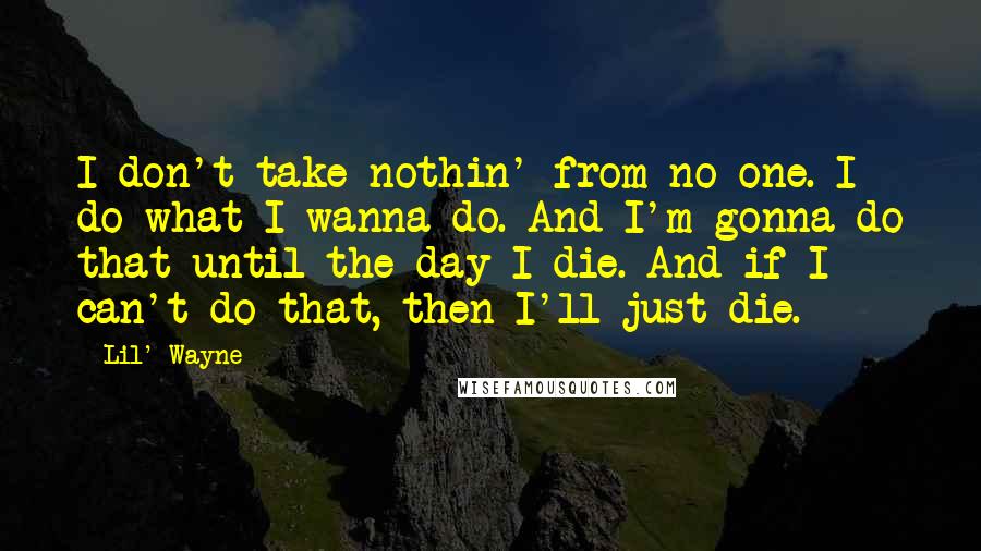 Lil' Wayne Quotes: I don't take nothin' from no one. I do what I wanna do. And I'm gonna do that until the day I die. And if I can't do that, then I'll just die.