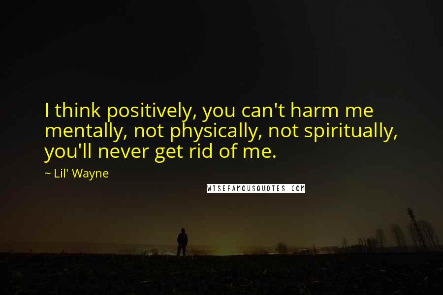 Lil' Wayne Quotes: I think positively, you can't harm me mentally, not physically, not spiritually, you'll never get rid of me.