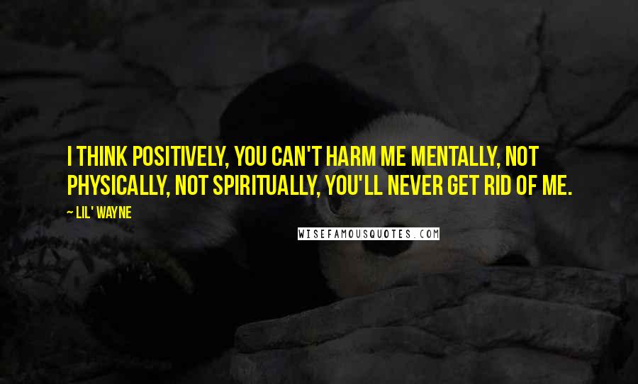 Lil' Wayne Quotes: I think positively, you can't harm me mentally, not physically, not spiritually, you'll never get rid of me.