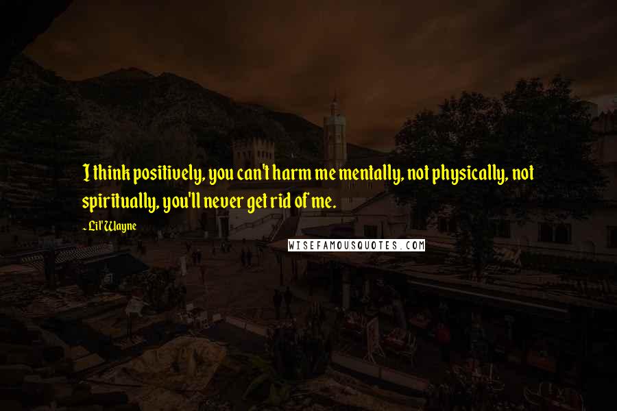 Lil' Wayne Quotes: I think positively, you can't harm me mentally, not physically, not spiritually, you'll never get rid of me.