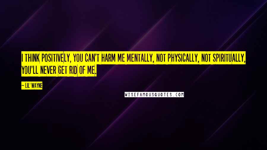 Lil' Wayne Quotes: I think positively, you can't harm me mentally, not physically, not spiritually, you'll never get rid of me.