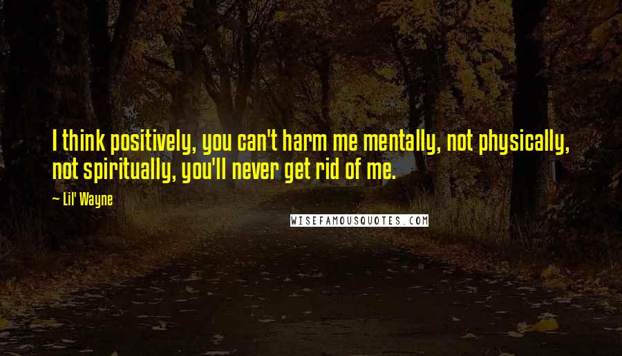 Lil' Wayne Quotes: I think positively, you can't harm me mentally, not physically, not spiritually, you'll never get rid of me.