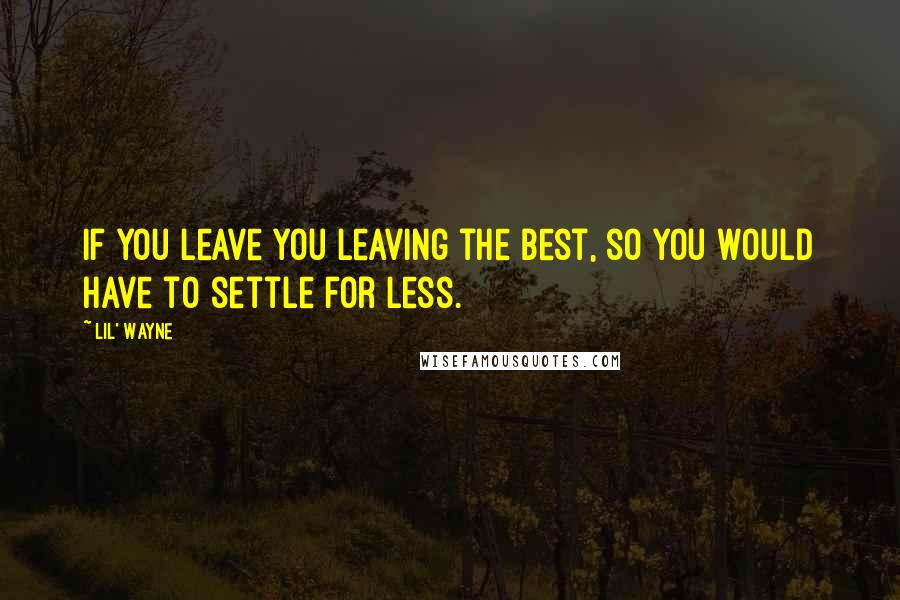 Lil' Wayne Quotes: If you leave you leaving the best, so you would have to settle for less.