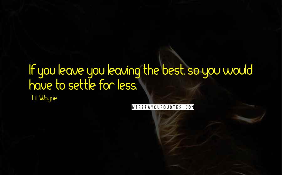 Lil' Wayne Quotes: If you leave you leaving the best, so you would have to settle for less.