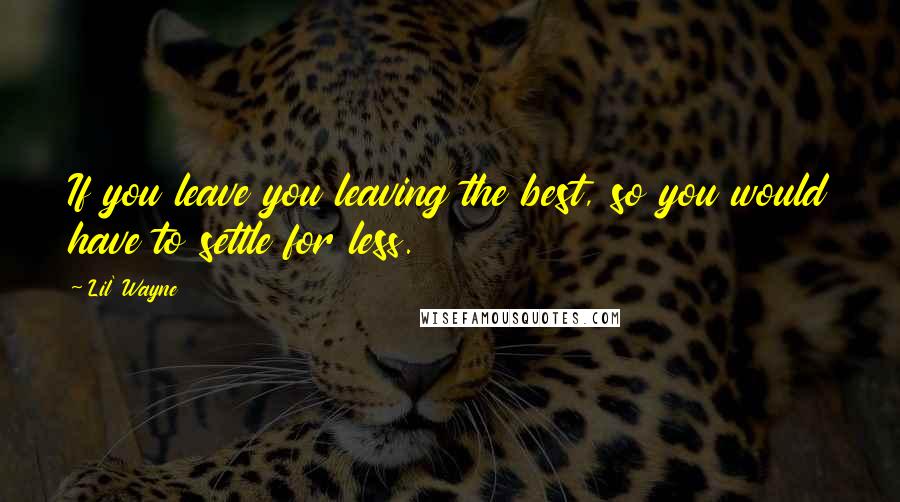 Lil' Wayne Quotes: If you leave you leaving the best, so you would have to settle for less.