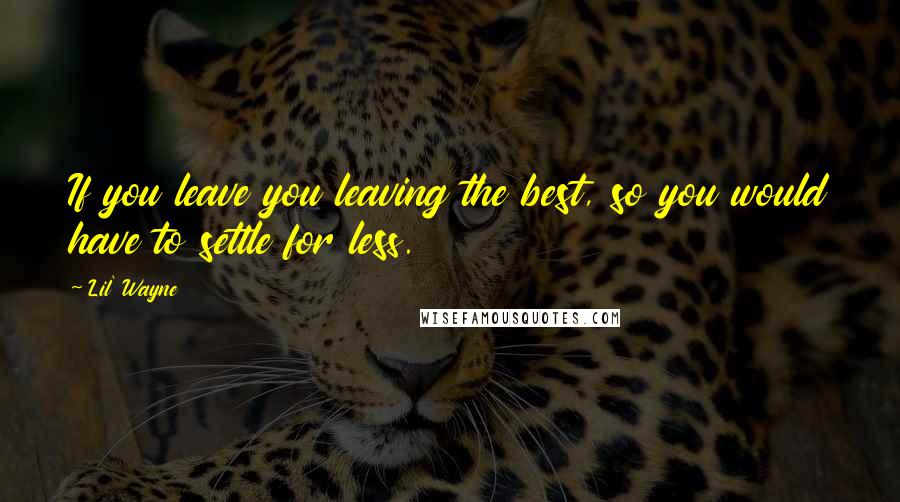 Lil' Wayne Quotes: If you leave you leaving the best, so you would have to settle for less.