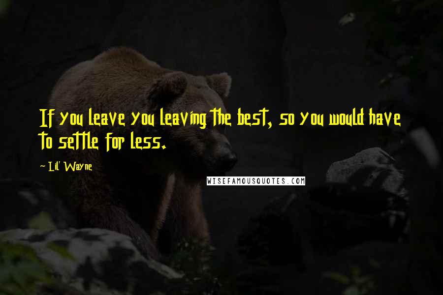 Lil' Wayne Quotes: If you leave you leaving the best, so you would have to settle for less.