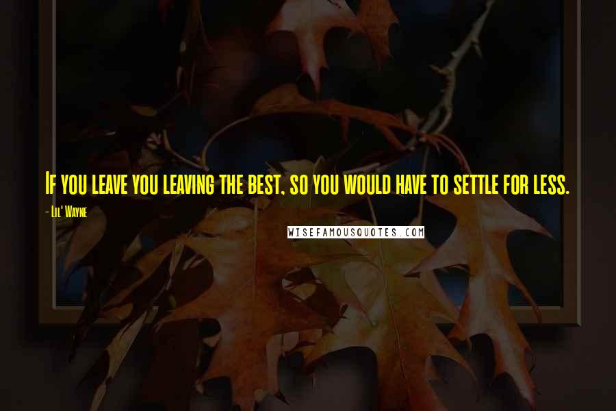 Lil' Wayne Quotes: If you leave you leaving the best, so you would have to settle for less.