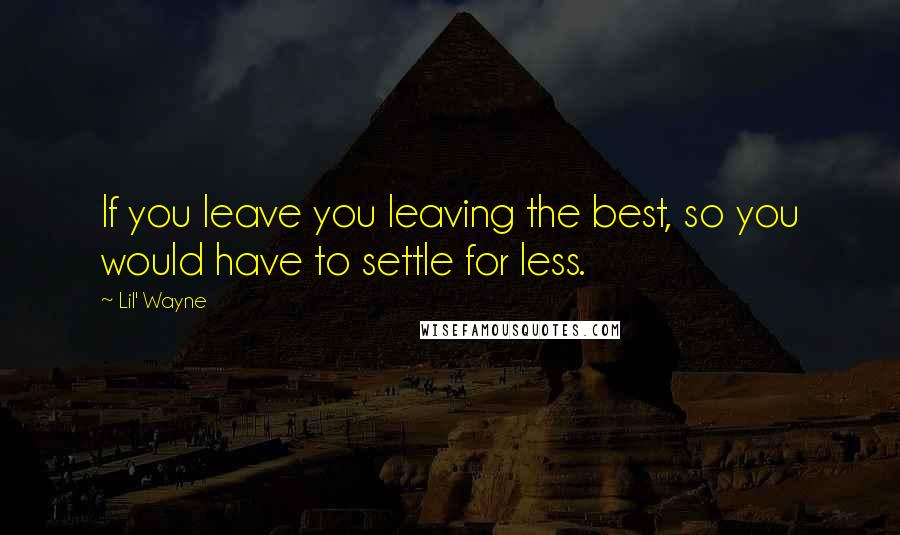 Lil' Wayne Quotes: If you leave you leaving the best, so you would have to settle for less.