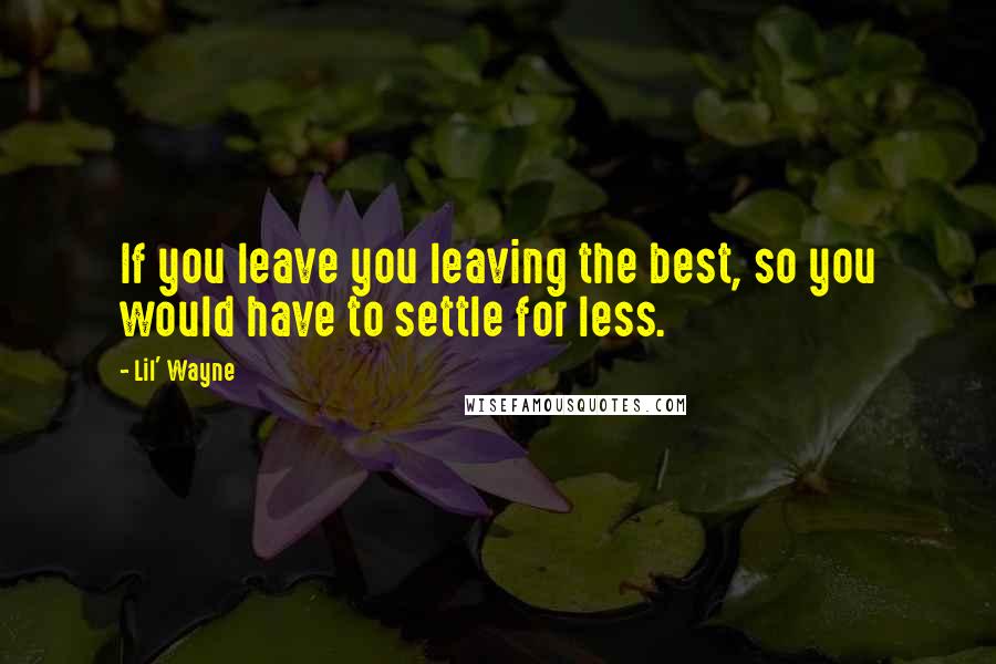 Lil' Wayne Quotes: If you leave you leaving the best, so you would have to settle for less.