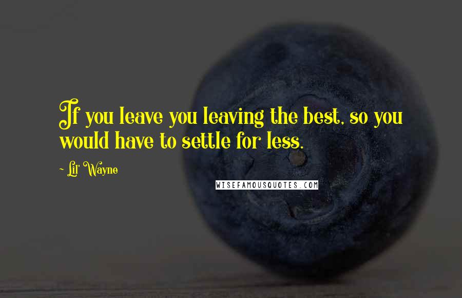 Lil' Wayne Quotes: If you leave you leaving the best, so you would have to settle for less.