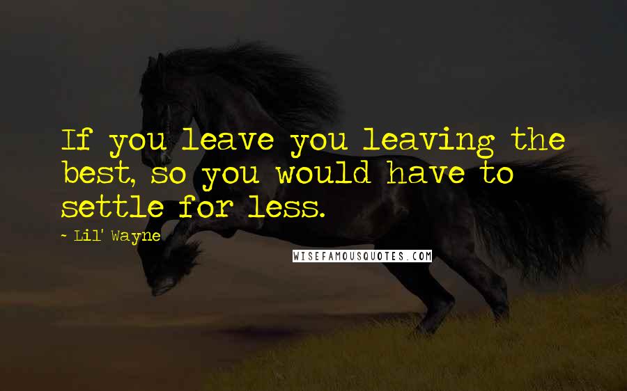 Lil' Wayne Quotes: If you leave you leaving the best, so you would have to settle for less.