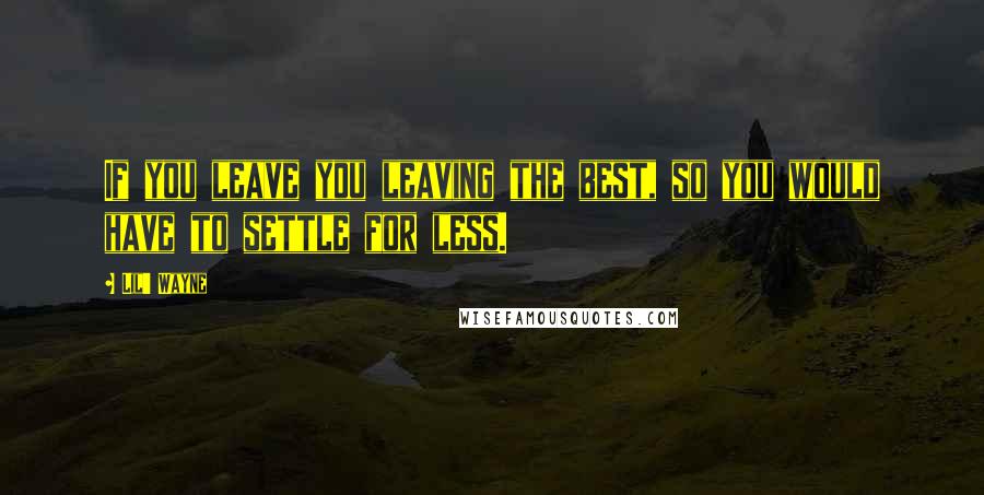 Lil' Wayne Quotes: If you leave you leaving the best, so you would have to settle for less.