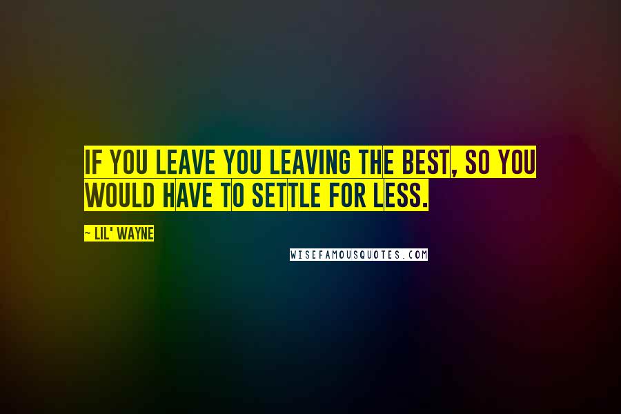 Lil' Wayne Quotes: If you leave you leaving the best, so you would have to settle for less.