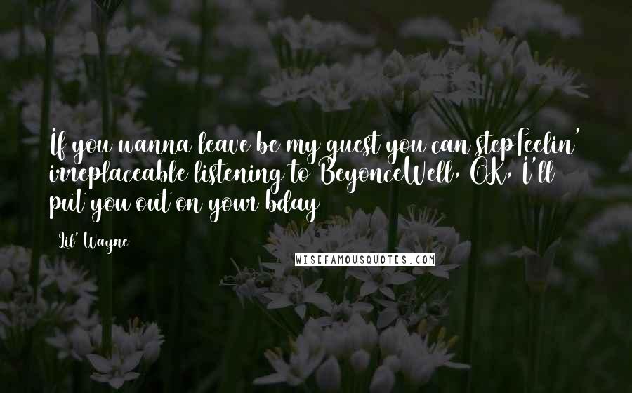 Lil' Wayne Quotes: If you wanna leave be my guest you can stepFeelin' irreplaceable listening to BeyonceWell, OK, I'll put you out on your bday