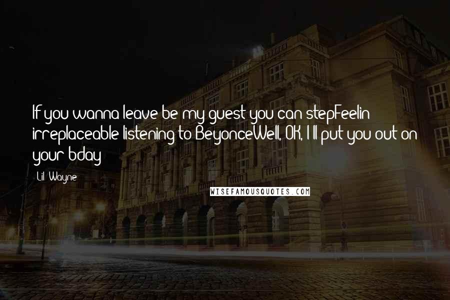 Lil' Wayne Quotes: If you wanna leave be my guest you can stepFeelin' irreplaceable listening to BeyonceWell, OK, I'll put you out on your bday