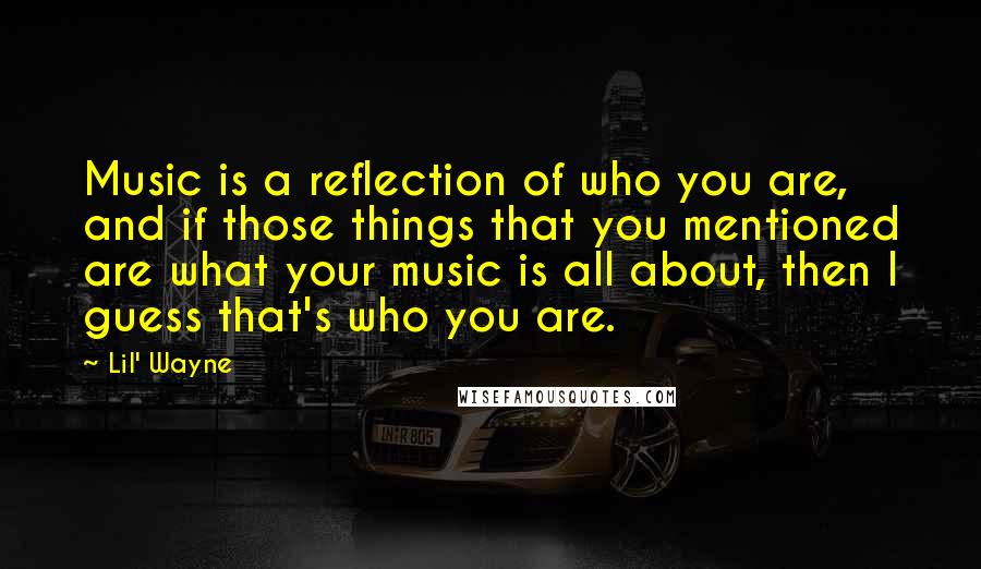 Lil' Wayne Quotes: Music is a reflection of who you are, and if those things that you mentioned are what your music is all about, then I guess that's who you are.