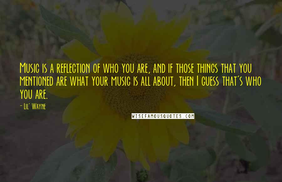 Lil' Wayne Quotes: Music is a reflection of who you are, and if those things that you mentioned are what your music is all about, then I guess that's who you are.