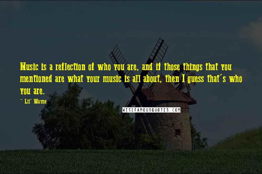 Lil' Wayne Quotes: Music is a reflection of who you are, and if those things that you mentioned are what your music is all about, then I guess that's who you are.