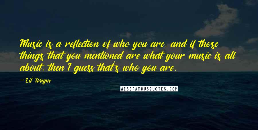 Lil' Wayne Quotes: Music is a reflection of who you are, and if those things that you mentioned are what your music is all about, then I guess that's who you are.