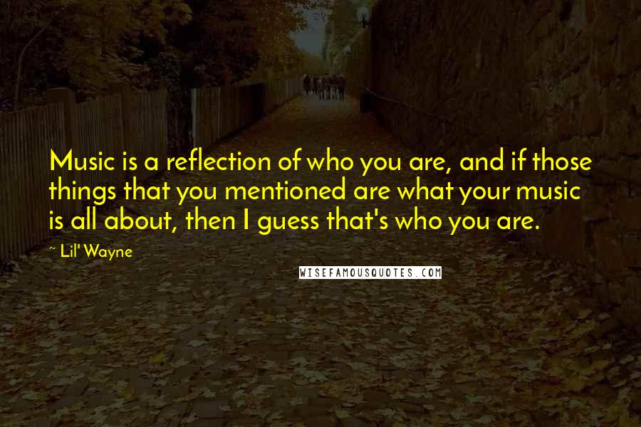Lil' Wayne Quotes: Music is a reflection of who you are, and if those things that you mentioned are what your music is all about, then I guess that's who you are.