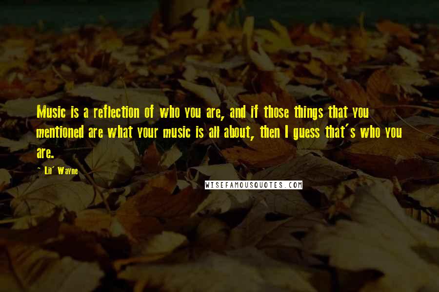 Lil' Wayne Quotes: Music is a reflection of who you are, and if those things that you mentioned are what your music is all about, then I guess that's who you are.