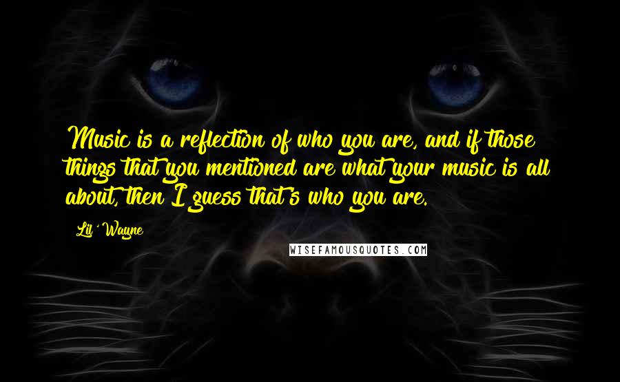 Lil' Wayne Quotes: Music is a reflection of who you are, and if those things that you mentioned are what your music is all about, then I guess that's who you are.