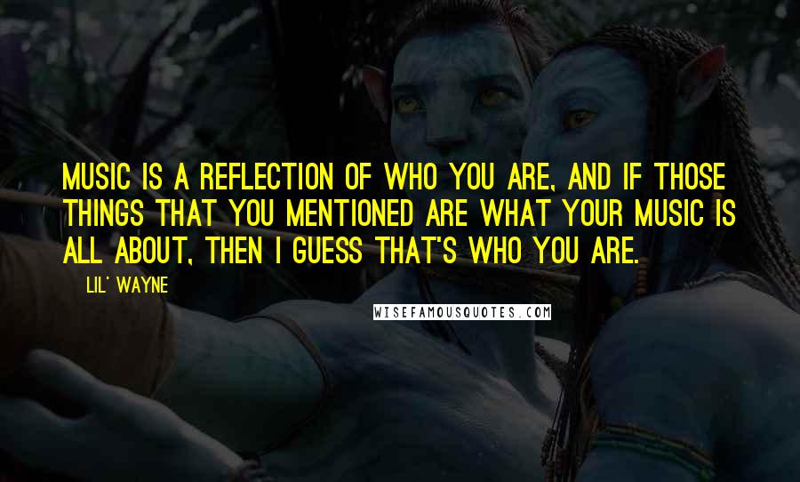 Lil' Wayne Quotes: Music is a reflection of who you are, and if those things that you mentioned are what your music is all about, then I guess that's who you are.