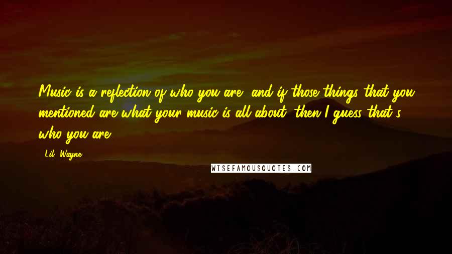 Lil' Wayne Quotes: Music is a reflection of who you are, and if those things that you mentioned are what your music is all about, then I guess that's who you are.