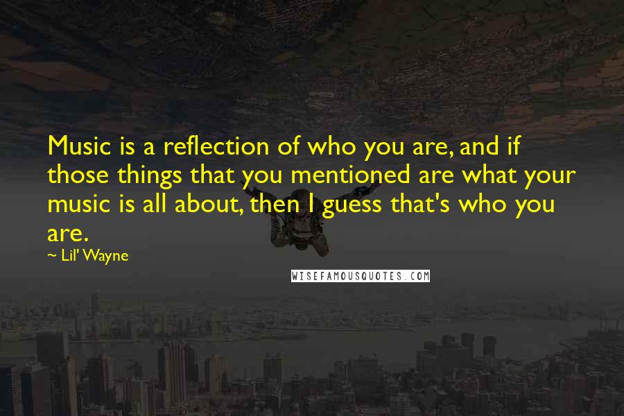Lil' Wayne Quotes: Music is a reflection of who you are, and if those things that you mentioned are what your music is all about, then I guess that's who you are.