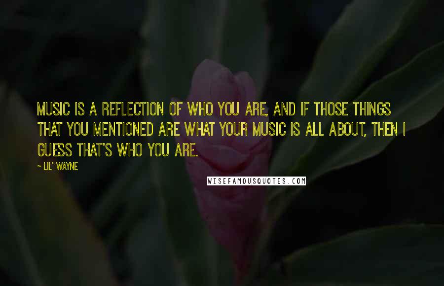 Lil' Wayne Quotes: Music is a reflection of who you are, and if those things that you mentioned are what your music is all about, then I guess that's who you are.